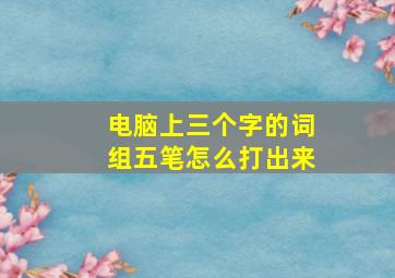 电脑上三个字的词组五笔怎么打出来