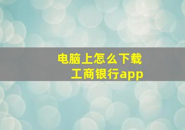 电脑上怎么下载工商银行app