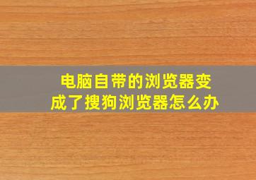 电脑自带的浏览器变成了搜狗浏览器怎么办