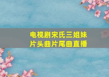 电视剧宋氏三姐妹片头曲片尾曲直播