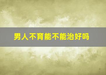 男人不育能不能治好吗