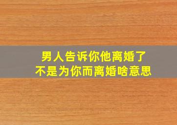 男人告诉你他离婚了不是为你而离婚啥意思