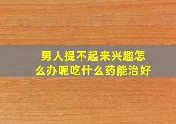 男人提不起来兴趣怎么办呢吃什么药能治好