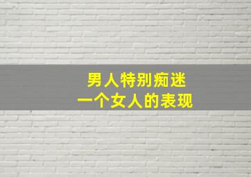 男人特别痴迷一个女人的表现