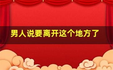 男人说要离开这个地方了