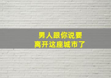 男人跟你说要离开这座城市了