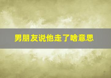 男朋友说他走了啥意思