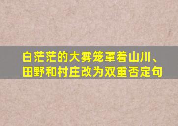 白茫茫的大雾笼罩着山川、田野和村庄改为双重否定句