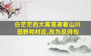 白茫茫的大雾笼罩着山川田野和村庄,改为反问句