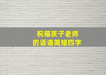 祝福孩子老师的话语简短四字