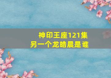 神印王座121集另一个龙皓晨是谁