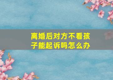 离婚后对方不看孩子能起诉吗怎么办