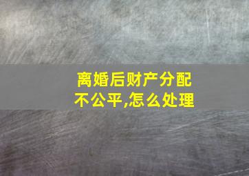 离婚后财产分配不公平,怎么处理