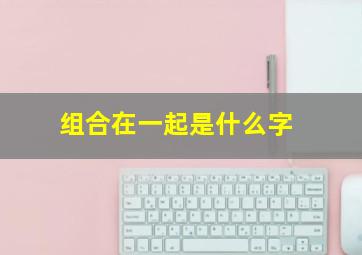 组合在一起是什么字