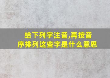 给下列字注音,再按音序排列这些字是什么意思