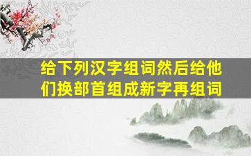 给下列汉字组词然后给他们换部首组成新字再组词