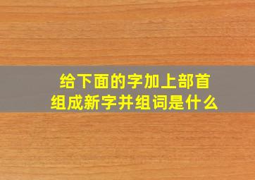 给下面的字加上部首组成新字并组词是什么