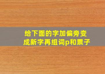 给下面的字加偏旁变成新字再组词p和票子