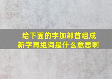 给下面的字加部首组成新字再组词是什么意思啊