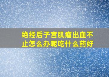 绝经后子宫肌瘤出血不止怎么办呢吃什么药好