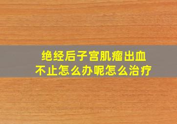 绝经后子宫肌瘤出血不止怎么办呢怎么治疗