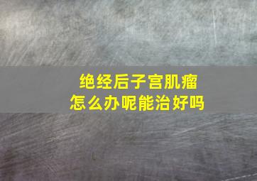 绝经后子宫肌瘤怎么办呢能治好吗