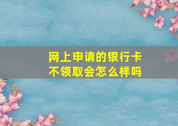 网上申请的银行卡不领取会怎么样吗