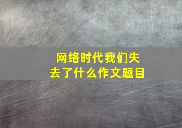 网络时代我们失去了什么作文题目