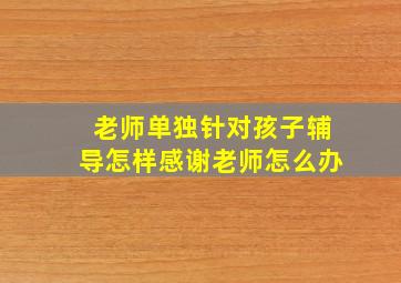 老师单独针对孩子辅导怎样感谢老师怎么办