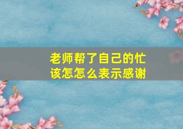 老师帮了自己的忙该怎怎么表示感谢