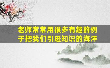 老师常常用很多有趣的例子把我们引进知识的海洋