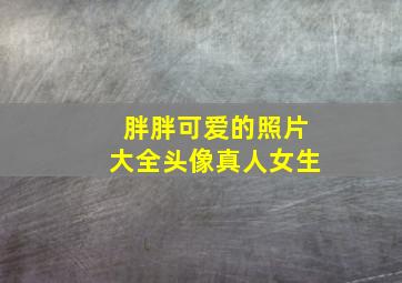 胖胖可爱的照片大全头像真人女生