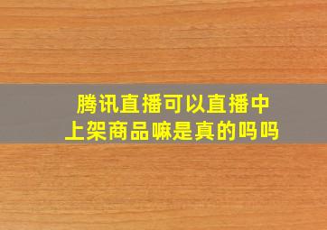 腾讯直播可以直播中上架商品嘛是真的吗吗