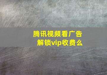 腾讯视频看广告解锁vip收费么