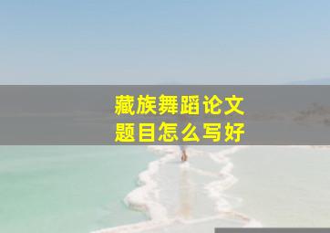 藏族舞蹈论文题目怎么写好