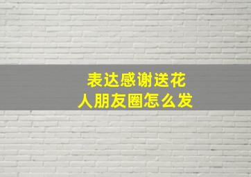 表达感谢送花人朋友圈怎么发