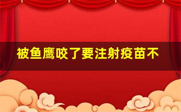 被鱼鹰咬了要注射疫苗不