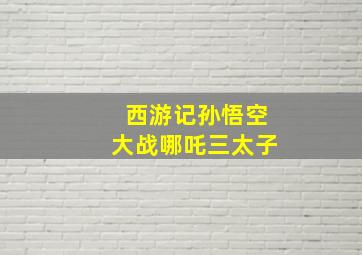 西游记孙悟空大战哪吒三太子