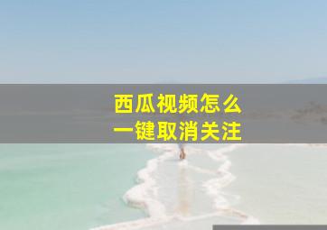 西瓜视频怎么一键取消关注