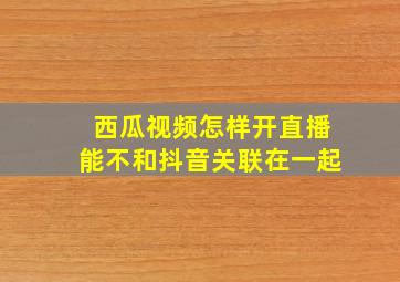 西瓜视频怎样开直播能不和抖音关联在一起