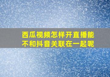 西瓜视频怎样开直播能不和抖音关联在一起呢