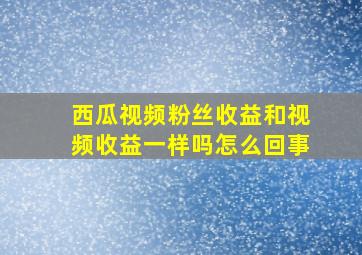 西瓜视频粉丝收益和视频收益一样吗怎么回事