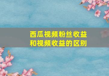 西瓜视频粉丝收益和视频收益的区别