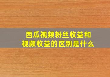 西瓜视频粉丝收益和视频收益的区别是什么