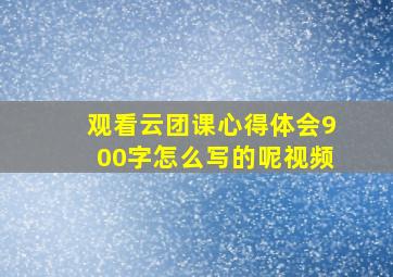 观看云团课心得体会900字怎么写的呢视频