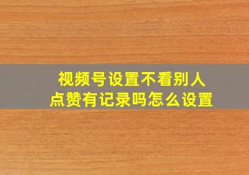 视频号设置不看别人点赞有记录吗怎么设置