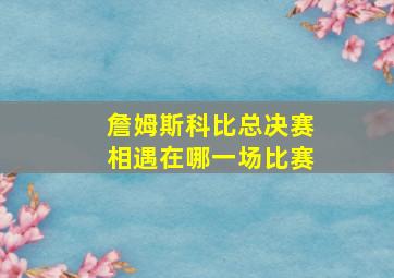 詹姆斯科比总决赛相遇在哪一场比赛