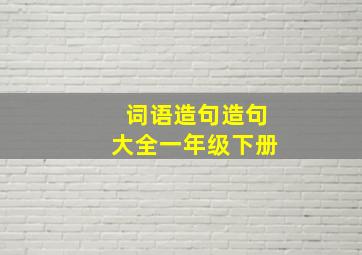 词语造句造句大全一年级下册