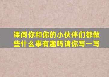 课间你和你的小伙伴们都做些什么事有趣吗请你写一写