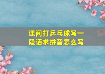 课间打乒乓球写一段话求拼音怎么写